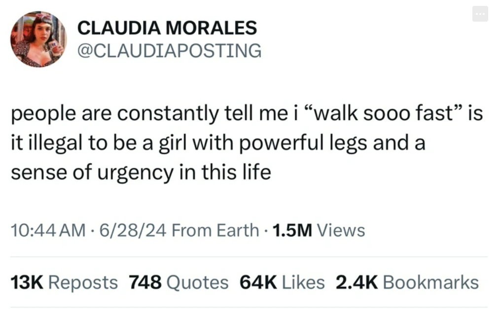 screenshot - Claudia Morales people are constantly tell me i "walk sooo fast" is it illegal to be a girl with powerful legs and a sense of urgency in this life 62824 From Earth 1.5M Views 13K Reposts 748 Quotes 64K Bookmarks